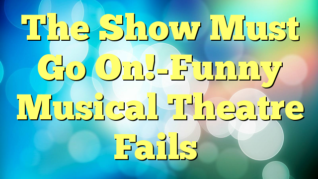 The Show Must Go On!-Funny Musical Theatre Fails