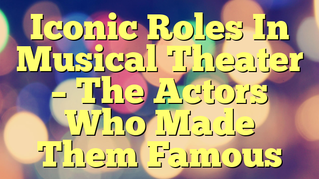 Iconic Roles In Musical Theater – The Actors Who Made Them Famous