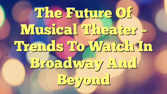 The Future Of Musical Theater – Trends To Watch In Broadway And Beyond